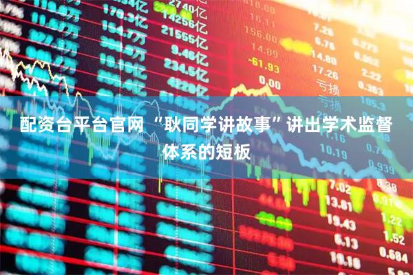 配资台平台官网 “耿同学讲故事”讲出学术监督体系的短板